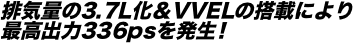 排気量の3.7L化＆VVELの搭載により 最高出力336psを発生！