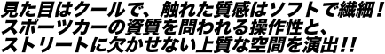 見た目はクールで、触れた質感はソフトで繊細！ スポーツカーの資質を問われる操作性と、 ストリートに欠かせない上質な空間を演出！！