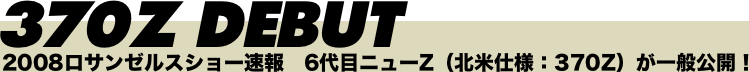 370Z DEBUT 2008ロサンゼルスショー速報　6代目ニューZ（北米仕様：370Z）が一般公開！