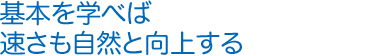 基本を学べば速さも自然と向上する