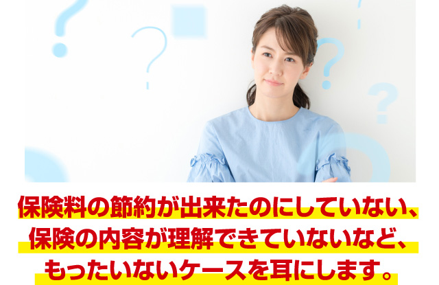 保険料の節約が出来たのにしていない、保険内容が理解できていないなど、もったいないケースを耳にします。