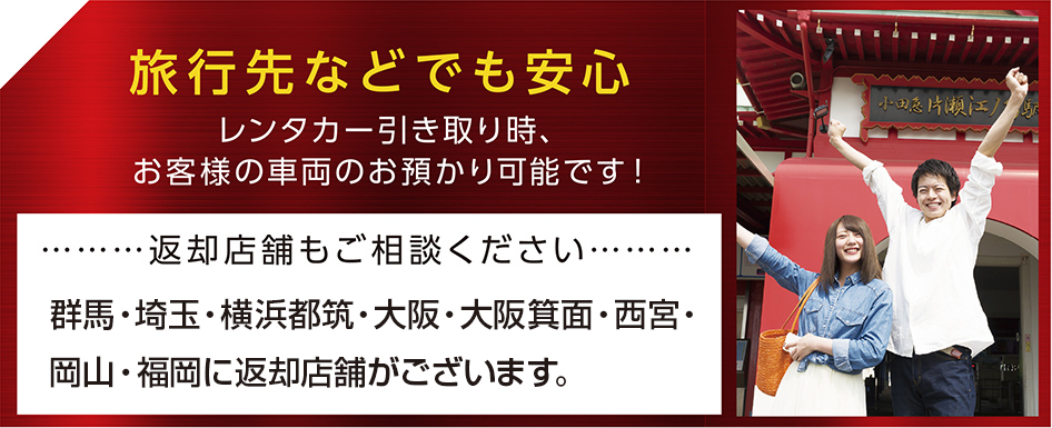 旅行先などでも安心：レンタカー引き取り時、お客様の車両のお預かり可能です！返却店舗もご相談ください。群馬・埼玉・横浜都筑・大阪・大阪箕面・西宮・岡山・福岡に返却店舗がございます。